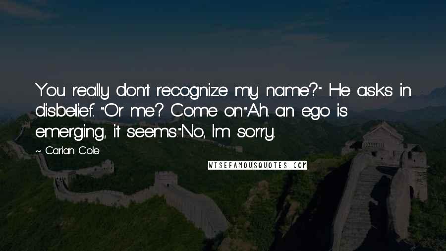 Carian Cole Quotes: You really don't recognize my name?" He asks in disbelief. "Or me? Come on."Ah. an ego is emerging, it seems."No, I'm sorry.