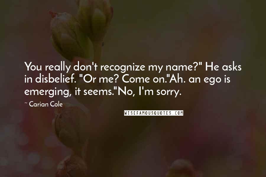 Carian Cole Quotes: You really don't recognize my name?" He asks in disbelief. "Or me? Come on."Ah. an ego is emerging, it seems."No, I'm sorry.