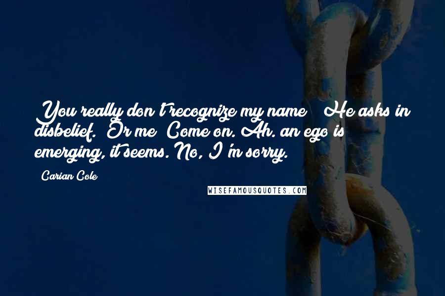 Carian Cole Quotes: You really don't recognize my name?" He asks in disbelief. "Or me? Come on."Ah. an ego is emerging, it seems."No, I'm sorry.