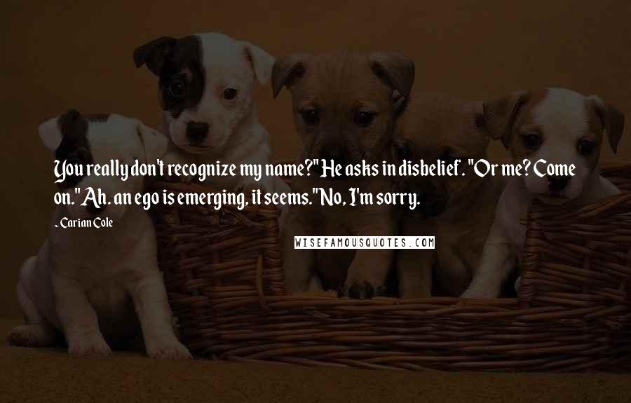 Carian Cole Quotes: You really don't recognize my name?" He asks in disbelief. "Or me? Come on."Ah. an ego is emerging, it seems."No, I'm sorry.