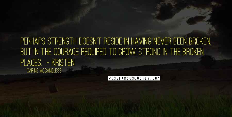 Carine McCandless Quotes: Perhaps strength doesn't reside in having never been broken, but in the courage required to grow strong in the broken places.  - Kristen