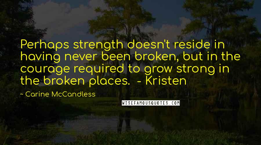 Carine McCandless Quotes: Perhaps strength doesn't reside in having never been broken, but in the courage required to grow strong in the broken places.  - Kristen