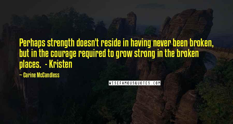 Carine McCandless Quotes: Perhaps strength doesn't reside in having never been broken, but in the courage required to grow strong in the broken places.  - Kristen