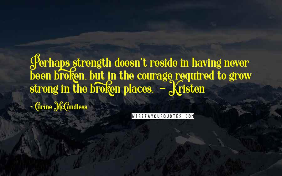 Carine McCandless Quotes: Perhaps strength doesn't reside in having never been broken, but in the courage required to grow strong in the broken places.  - Kristen