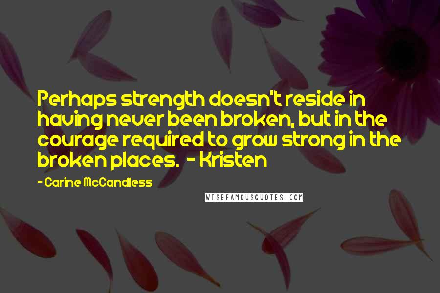 Carine McCandless Quotes: Perhaps strength doesn't reside in having never been broken, but in the courage required to grow strong in the broken places.  - Kristen