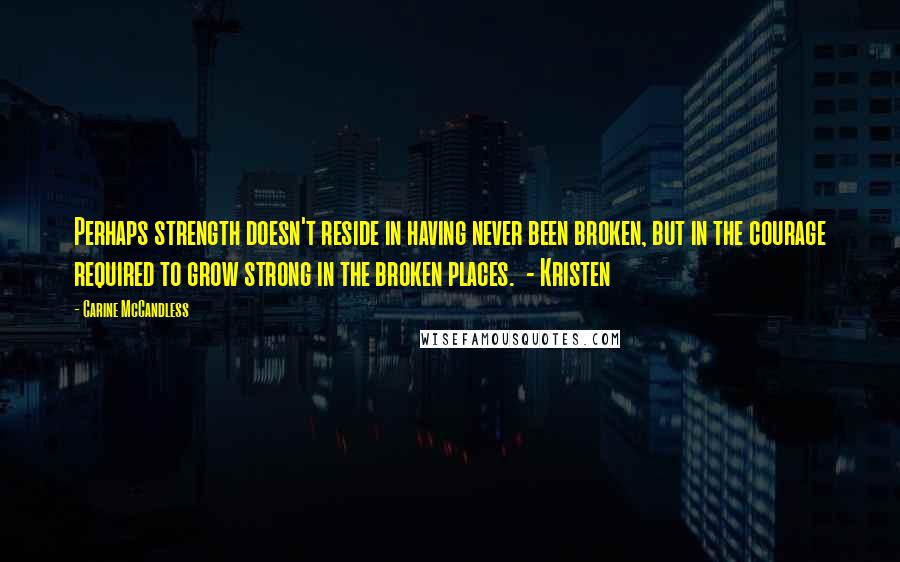 Carine McCandless Quotes: Perhaps strength doesn't reside in having never been broken, but in the courage required to grow strong in the broken places.  - Kristen