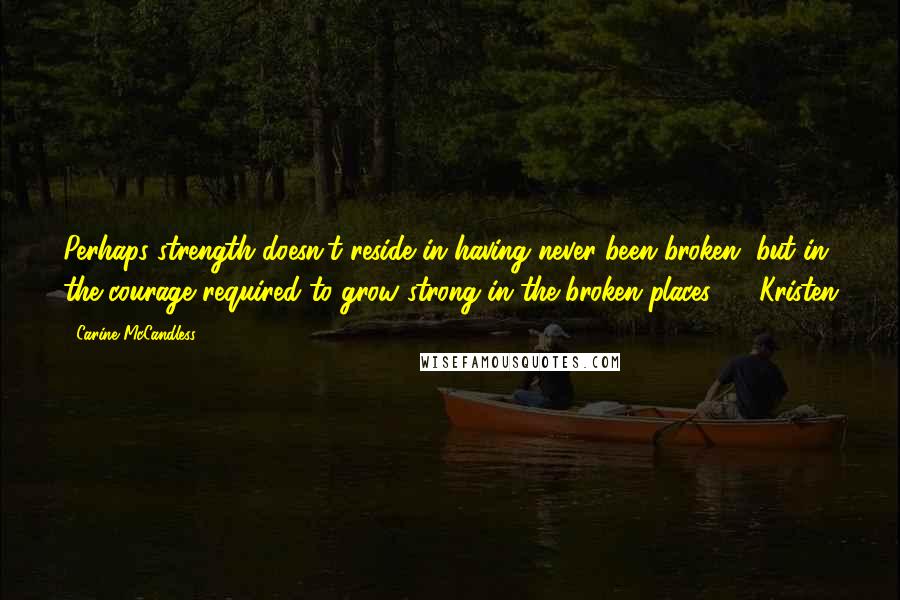 Carine McCandless Quotes: Perhaps strength doesn't reside in having never been broken, but in the courage required to grow strong in the broken places.  - Kristen