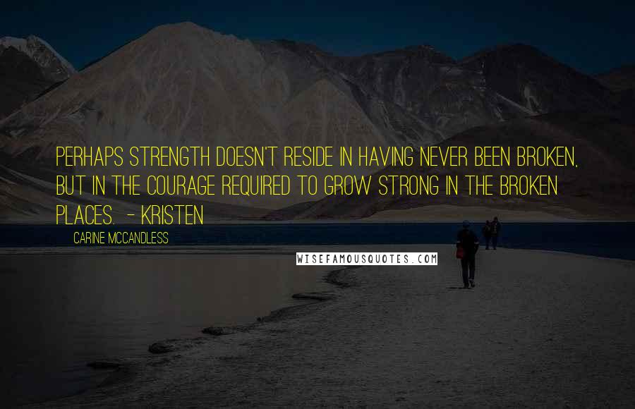 Carine McCandless Quotes: Perhaps strength doesn't reside in having never been broken, but in the courage required to grow strong in the broken places.  - Kristen