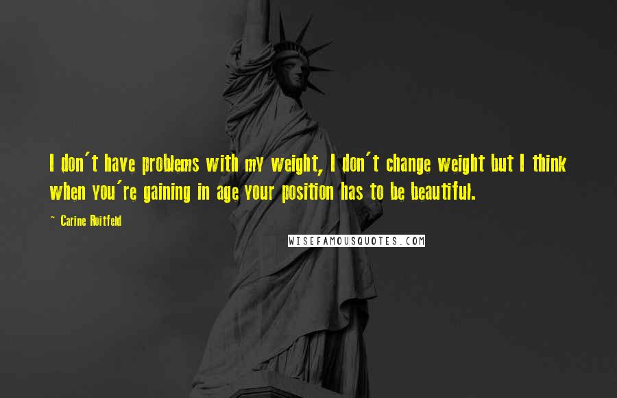 Carine Roitfeld Quotes: I don't have problems with my weight, I don't change weight but I think when you're gaining in age your position has to be beautiful.