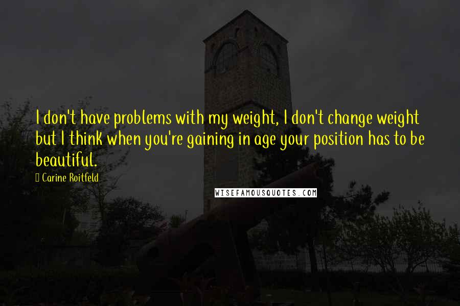 Carine Roitfeld Quotes: I don't have problems with my weight, I don't change weight but I think when you're gaining in age your position has to be beautiful.