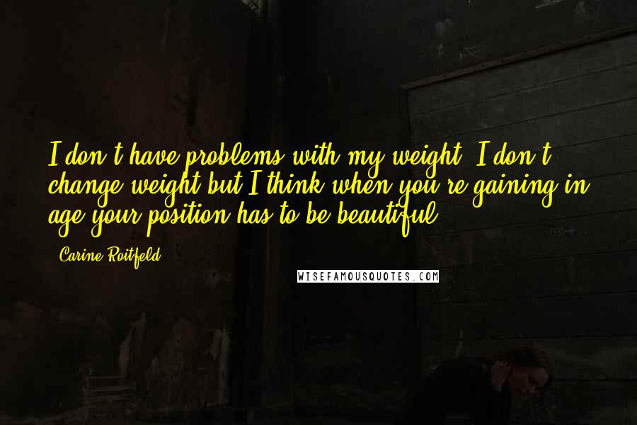 Carine Roitfeld Quotes: I don't have problems with my weight, I don't change weight but I think when you're gaining in age your position has to be beautiful.