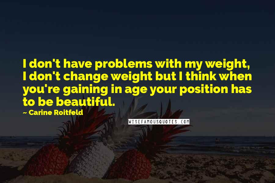 Carine Roitfeld Quotes: I don't have problems with my weight, I don't change weight but I think when you're gaining in age your position has to be beautiful.