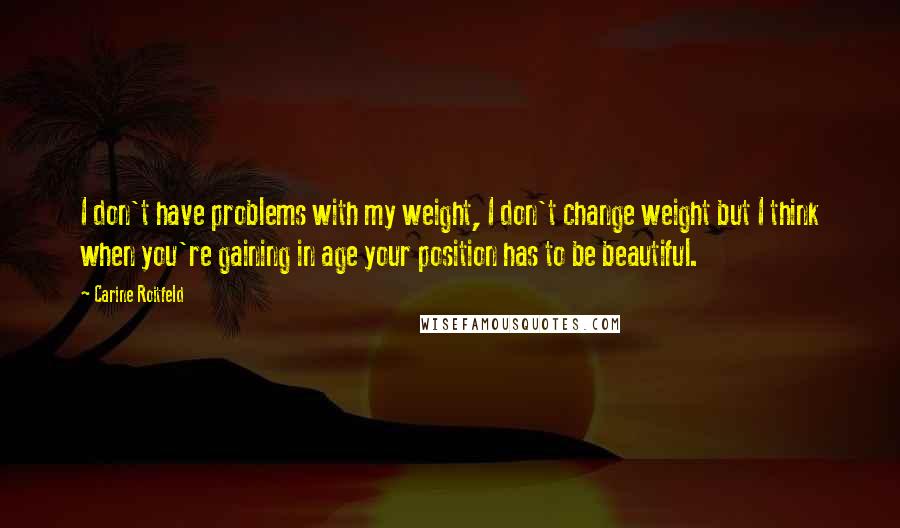 Carine Roitfeld Quotes: I don't have problems with my weight, I don't change weight but I think when you're gaining in age your position has to be beautiful.