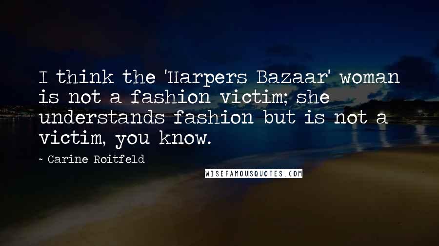 Carine Roitfeld Quotes: I think the 'Harpers Bazaar' woman is not a fashion victim; she understands fashion but is not a victim, you know.