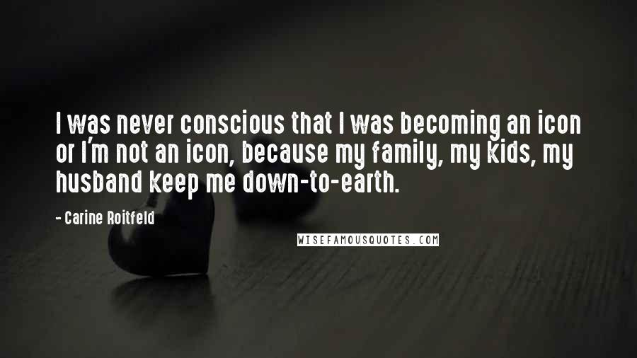Carine Roitfeld Quotes: I was never conscious that I was becoming an icon or I'm not an icon, because my family, my kids, my husband keep me down-to-earth.