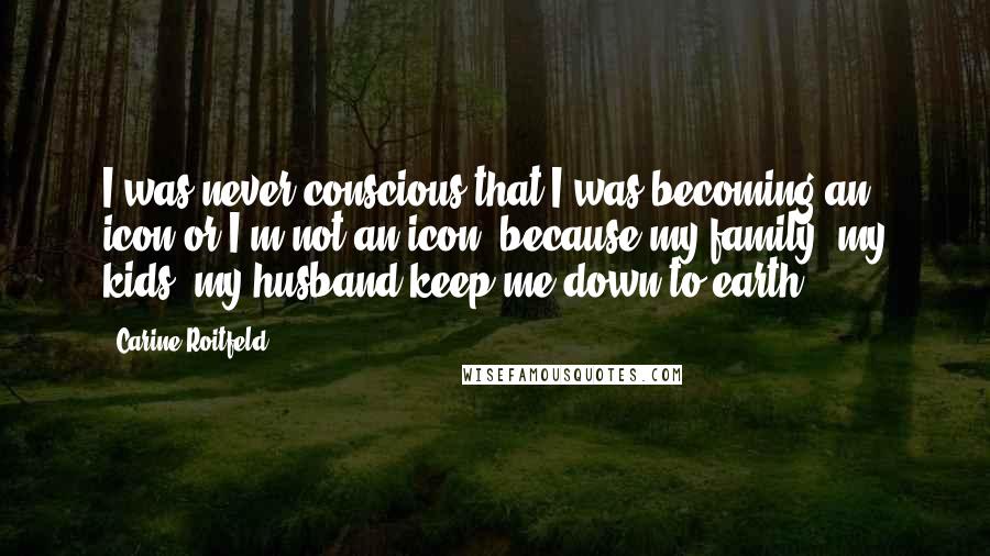 Carine Roitfeld Quotes: I was never conscious that I was becoming an icon or I'm not an icon, because my family, my kids, my husband keep me down-to-earth.