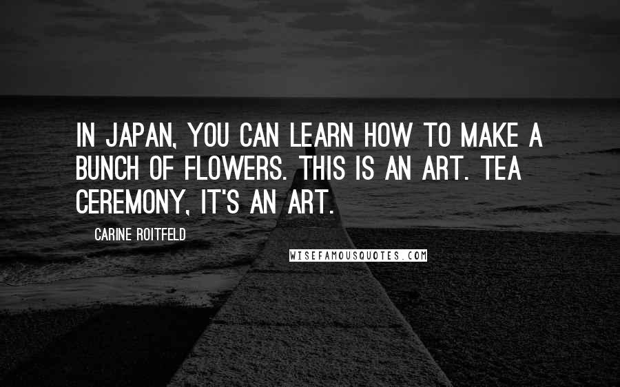 Carine Roitfeld Quotes: In Japan, you can learn how to make a bunch of flowers. This is an art. Tea ceremony, it's an art.