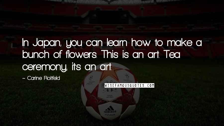Carine Roitfeld Quotes: In Japan, you can learn how to make a bunch of flowers. This is an art. Tea ceremony, it's an art.