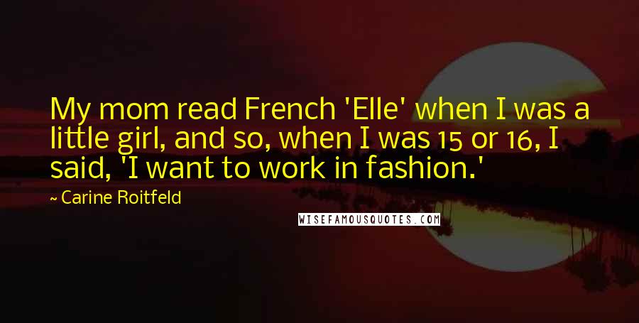 Carine Roitfeld Quotes: My mom read French 'Elle' when I was a little girl, and so, when I was 15 or 16, I said, 'I want to work in fashion.'