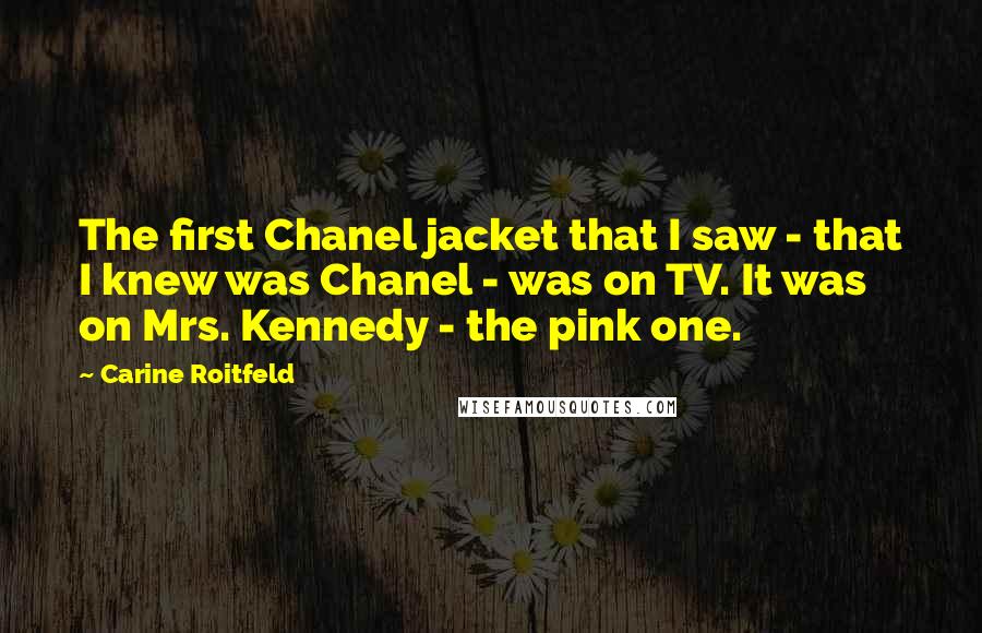 Carine Roitfeld Quotes: The first Chanel jacket that I saw - that I knew was Chanel - was on TV. It was on Mrs. Kennedy - the pink one.
