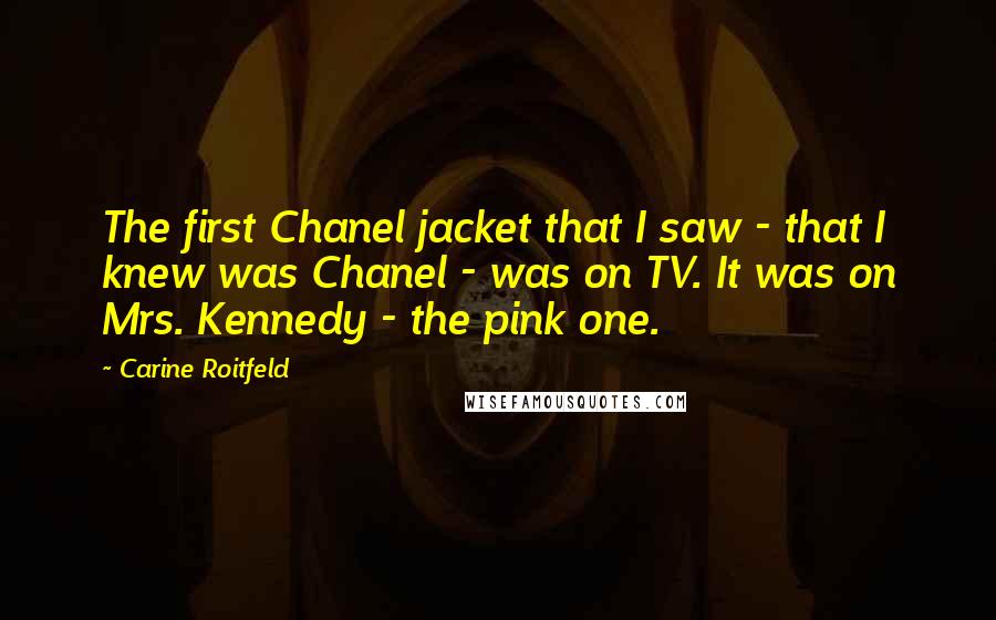 Carine Roitfeld Quotes: The first Chanel jacket that I saw - that I knew was Chanel - was on TV. It was on Mrs. Kennedy - the pink one.