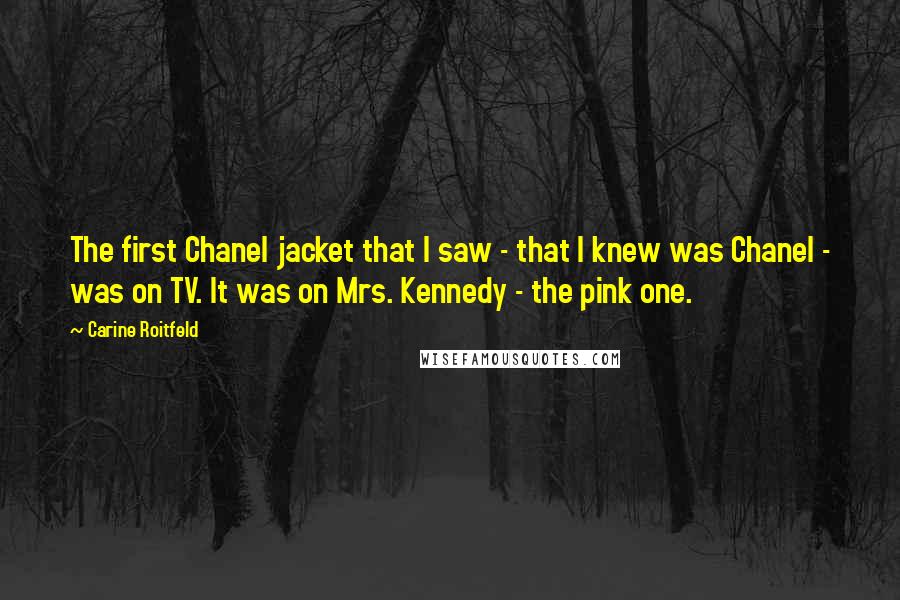 Carine Roitfeld Quotes: The first Chanel jacket that I saw - that I knew was Chanel - was on TV. It was on Mrs. Kennedy - the pink one.