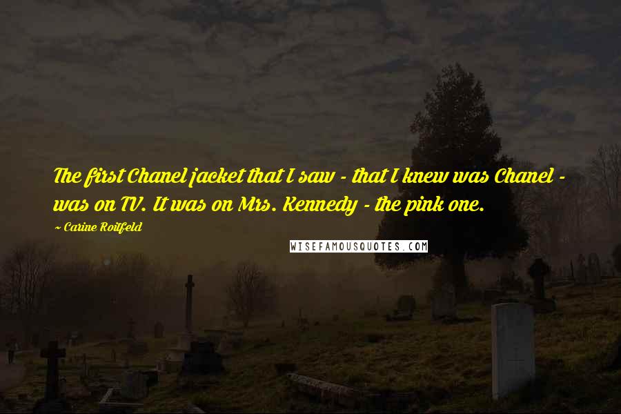 Carine Roitfeld Quotes: The first Chanel jacket that I saw - that I knew was Chanel - was on TV. It was on Mrs. Kennedy - the pink one.