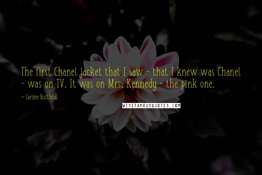 Carine Roitfeld Quotes: The first Chanel jacket that I saw - that I knew was Chanel - was on TV. It was on Mrs. Kennedy - the pink one.