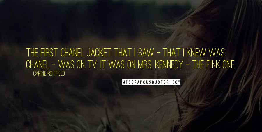 Carine Roitfeld Quotes: The first Chanel jacket that I saw - that I knew was Chanel - was on TV. It was on Mrs. Kennedy - the pink one.