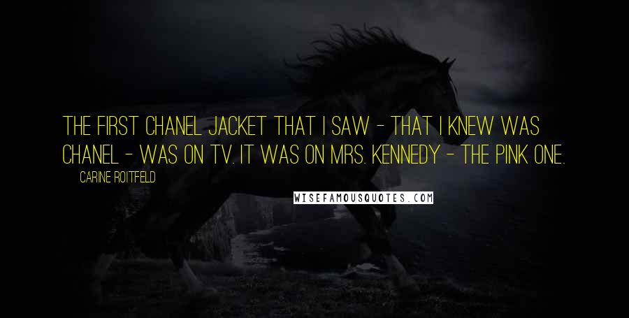 Carine Roitfeld Quotes: The first Chanel jacket that I saw - that I knew was Chanel - was on TV. It was on Mrs. Kennedy - the pink one.