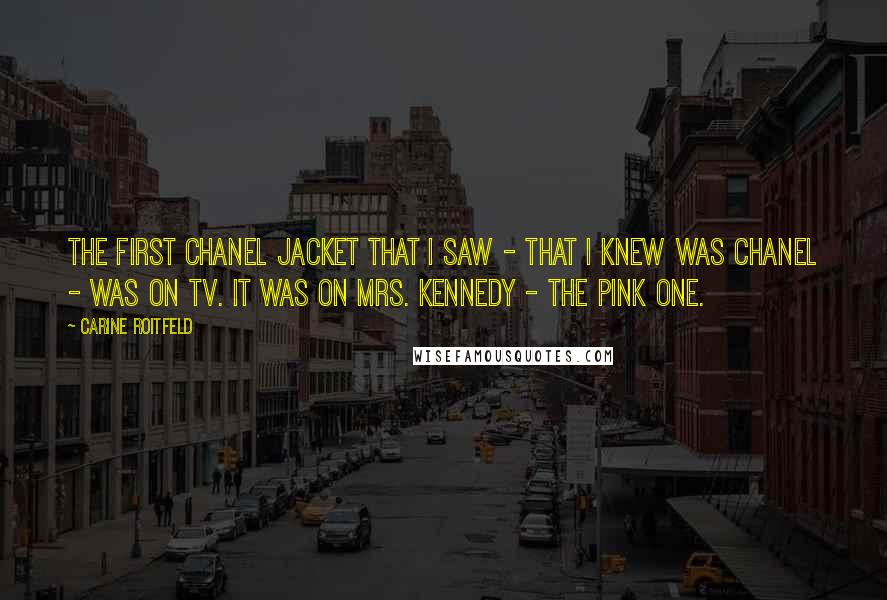 Carine Roitfeld Quotes: The first Chanel jacket that I saw - that I knew was Chanel - was on TV. It was on Mrs. Kennedy - the pink one.