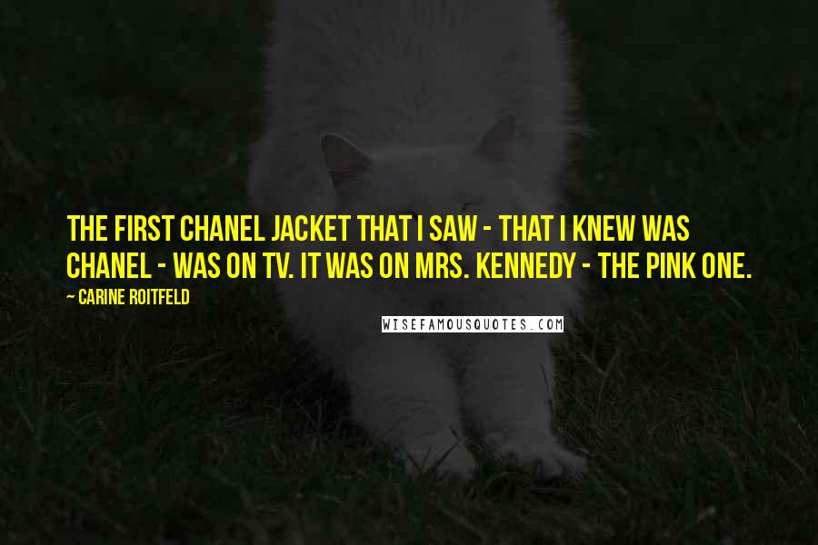 Carine Roitfeld Quotes: The first Chanel jacket that I saw - that I knew was Chanel - was on TV. It was on Mrs. Kennedy - the pink one.