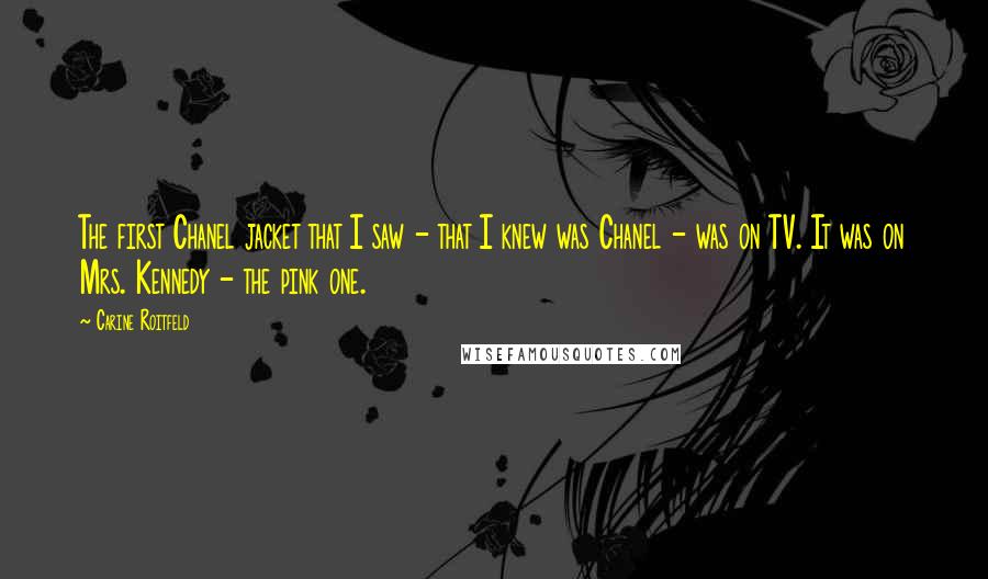 Carine Roitfeld Quotes: The first Chanel jacket that I saw - that I knew was Chanel - was on TV. It was on Mrs. Kennedy - the pink one.