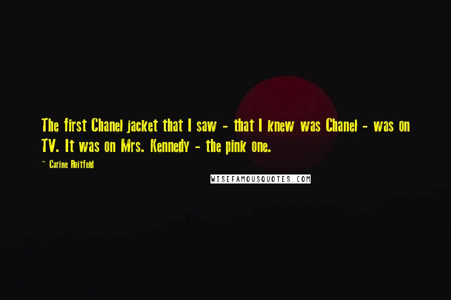 Carine Roitfeld Quotes: The first Chanel jacket that I saw - that I knew was Chanel - was on TV. It was on Mrs. Kennedy - the pink one.