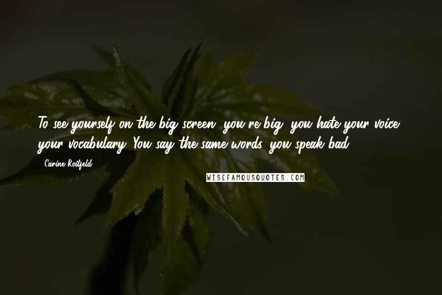 Carine Roitfeld Quotes: To see yourself on the big screen, you're big, you hate your voice, your vocabulary. You say the same words, you speak bad.