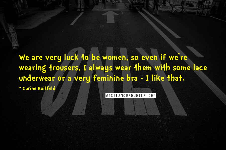 Carine Roitfeld Quotes: We are very luck to be women, so even if we're wearing trousers, I always wear them with some lace underwear or a very feminine bra - I like that.