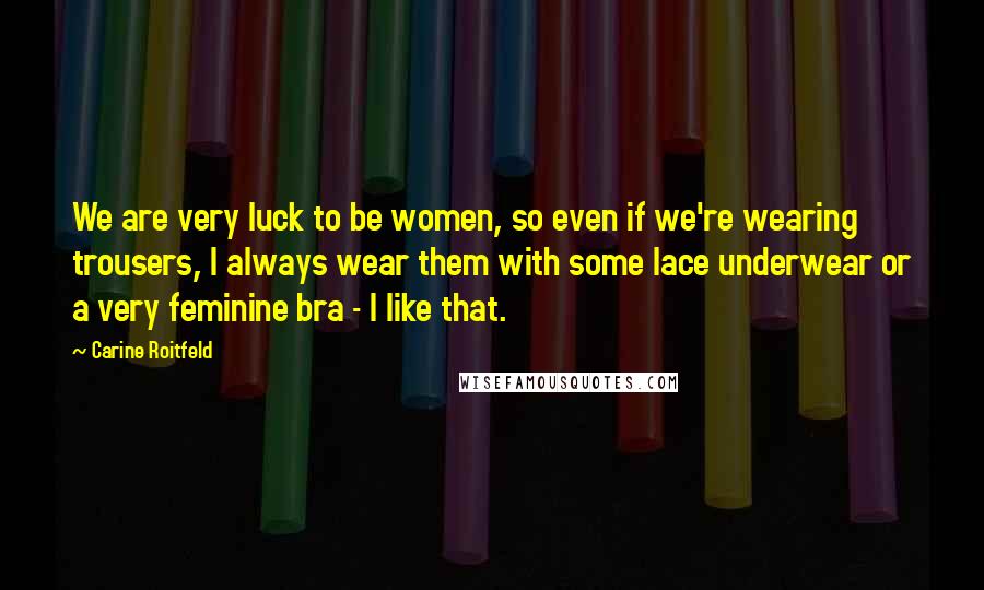 Carine Roitfeld Quotes: We are very luck to be women, so even if we're wearing trousers, I always wear them with some lace underwear or a very feminine bra - I like that.