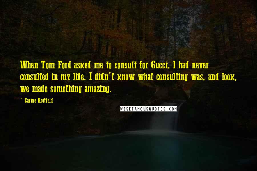 Carine Roitfeld Quotes: When Tom Ford asked me to consult for Gucci, I had never consulted in my life. I didn't know what consulting was, and look, we made something amazing.