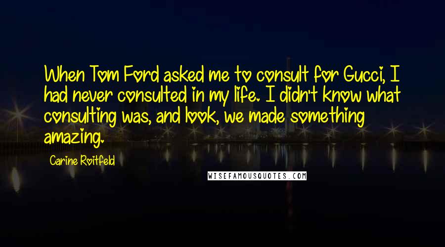 Carine Roitfeld Quotes: When Tom Ford asked me to consult for Gucci, I had never consulted in my life. I didn't know what consulting was, and look, we made something amazing.