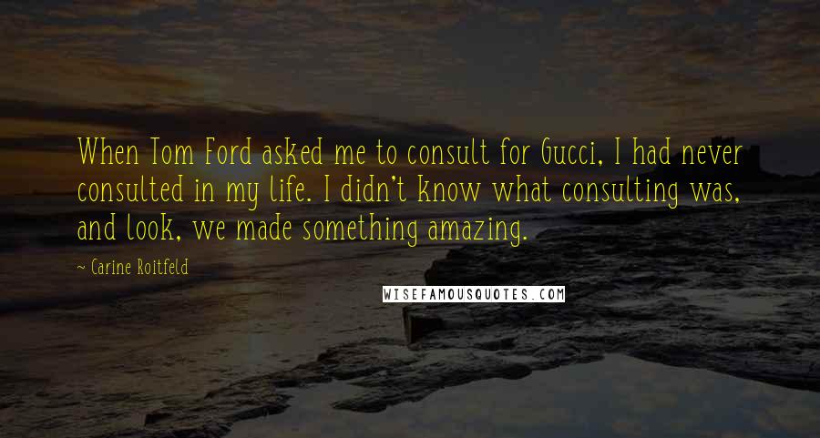 Carine Roitfeld Quotes: When Tom Ford asked me to consult for Gucci, I had never consulted in my life. I didn't know what consulting was, and look, we made something amazing.