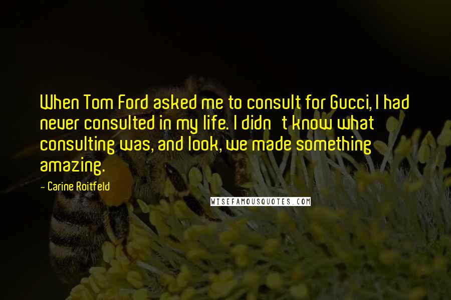 Carine Roitfeld Quotes: When Tom Ford asked me to consult for Gucci, I had never consulted in my life. I didn't know what consulting was, and look, we made something amazing.