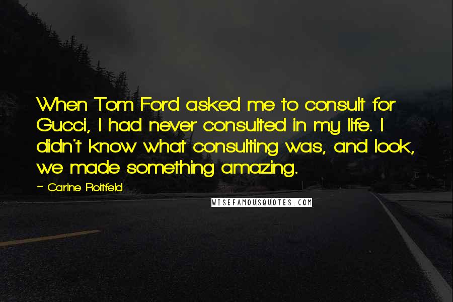 Carine Roitfeld Quotes: When Tom Ford asked me to consult for Gucci, I had never consulted in my life. I didn't know what consulting was, and look, we made something amazing.