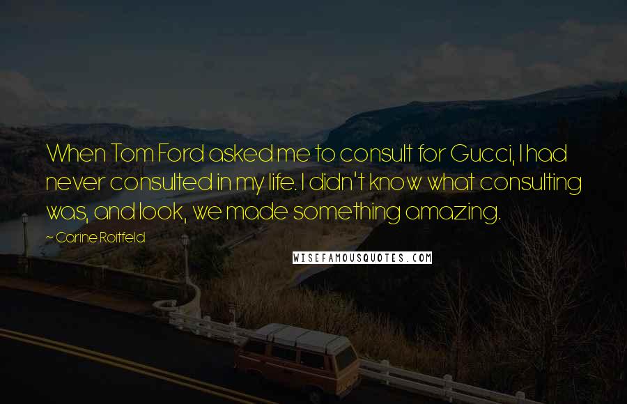 Carine Roitfeld Quotes: When Tom Ford asked me to consult for Gucci, I had never consulted in my life. I didn't know what consulting was, and look, we made something amazing.