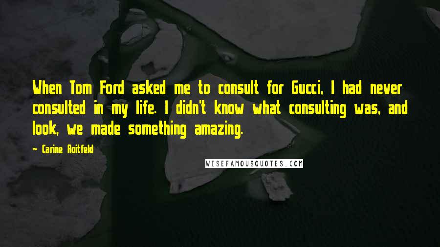 Carine Roitfeld Quotes: When Tom Ford asked me to consult for Gucci, I had never consulted in my life. I didn't know what consulting was, and look, we made something amazing.