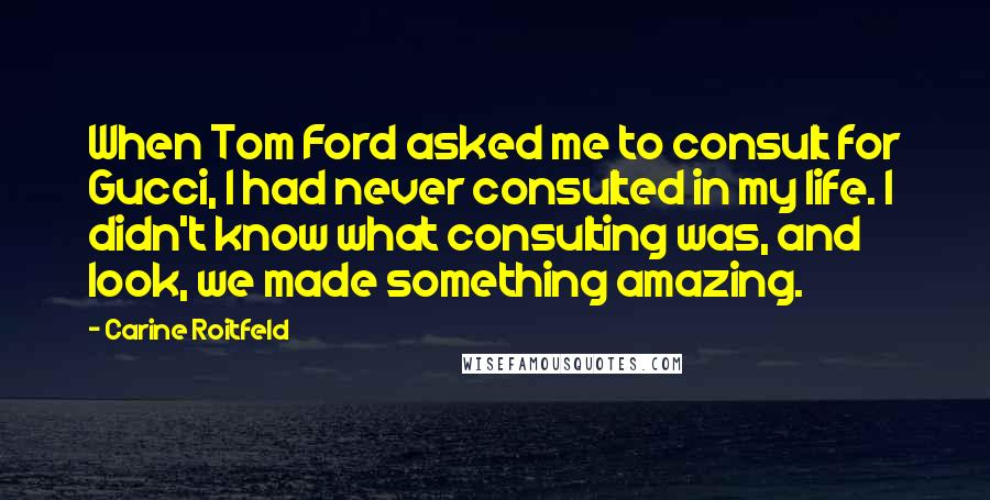 Carine Roitfeld Quotes: When Tom Ford asked me to consult for Gucci, I had never consulted in my life. I didn't know what consulting was, and look, we made something amazing.