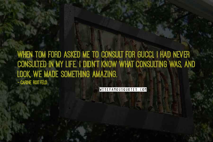 Carine Roitfeld Quotes: When Tom Ford asked me to consult for Gucci, I had never consulted in my life. I didn't know what consulting was, and look, we made something amazing.