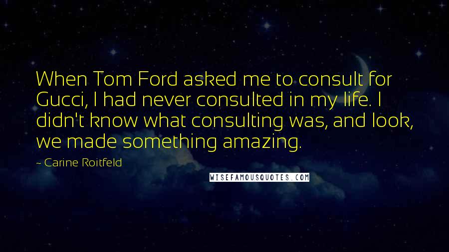 Carine Roitfeld Quotes: When Tom Ford asked me to consult for Gucci, I had never consulted in my life. I didn't know what consulting was, and look, we made something amazing.