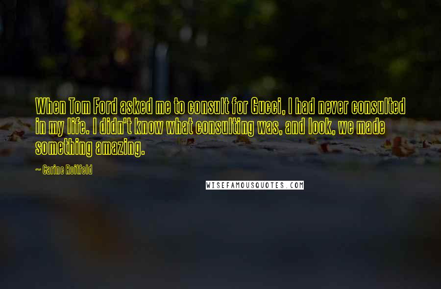 Carine Roitfeld Quotes: When Tom Ford asked me to consult for Gucci, I had never consulted in my life. I didn't know what consulting was, and look, we made something amazing.