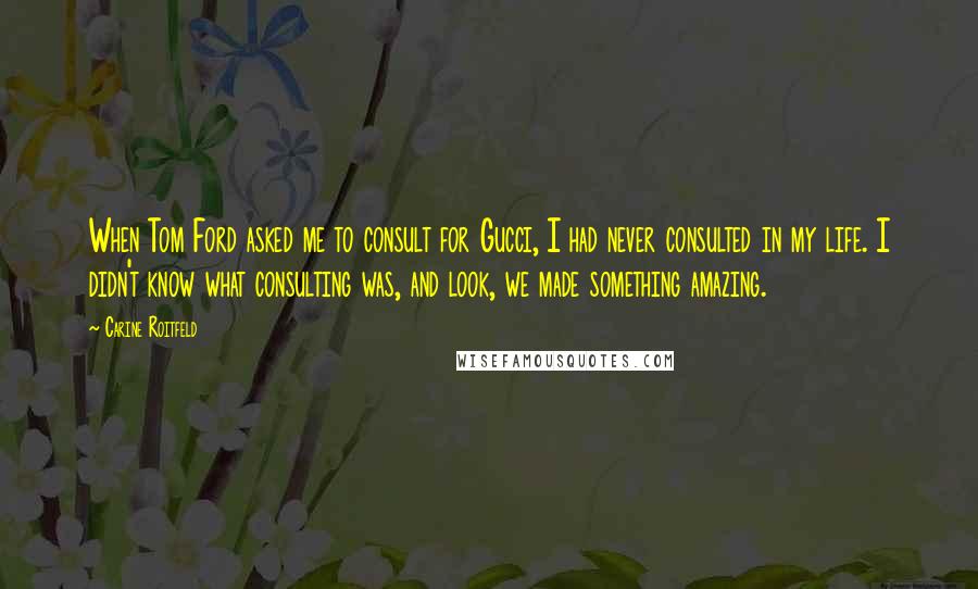 Carine Roitfeld Quotes: When Tom Ford asked me to consult for Gucci, I had never consulted in my life. I didn't know what consulting was, and look, we made something amazing.