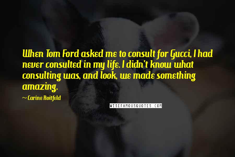 Carine Roitfeld Quotes: When Tom Ford asked me to consult for Gucci, I had never consulted in my life. I didn't know what consulting was, and look, we made something amazing.